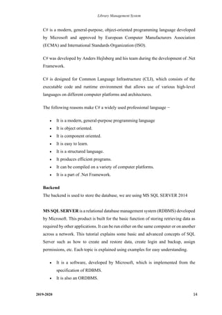Library Management System
2019-2020 14
C# is a modern, general-purpose, object-oriented programming language developed
by Microsoft and approved by European Computer Manufacturers Association
(ECMA) and International Standards Organization (ISO).
C# was developed by Anders Hejlsberg and his team during the development of .Net
Framework.
C# is designed for Common Language Infrastructure (CLI), which consists of the
executable code and runtime environment that allows use of various high-level
languages on different computer platforms and architectures.
The following reasons make C# a widely used professional language −
• It is a modern, general-purpose programming language
• It is object oriented.
• It is component oriented.
• It is easy to learn.
• It is a structured language.
• It produces efficient programs.
• It can be compiled on a variety of computer platforms.
• It is a part of .Net Framework.
Backend
The backend is used to store the database, we are using MS SQL SERVER 2014
MS SQL SERVER is a relational database management system (RDBMS) developed
by Microsoft. This product is built for the basic function of storing retrieving data as
required by other applications. It can be run either on the same computer or on another
across a network. This tutorial explains some basic and advanced concepts of SQL
Server such as how to create and restore data, create login and backup, assign
permissions, etc. Each topic is explained using examples for easy understanding.
• It is a software, developed by Microsoft, which is implemented from the
specification of RDBMS.
• It is also an ORDBMS.
 