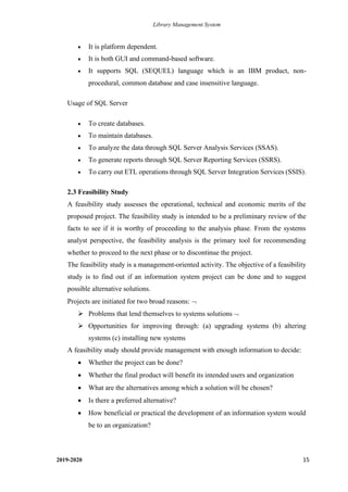 Library Management System
2019-2020 15
• It is platform dependent.
• It is both GUI and command-based software.
• It supports SQL (SEQUEL) language which is an IBM product, non-
procedural, common database and case insensitive language.
Usage of SQL Server
• To create databases.
• To maintain databases.
• To analyze the data through SQL Server Analysis Services (SSAS).
• To generate reports through SQL Server Reporting Services (SSRS).
• To carry out ETL operations through SQL Server Integration Services (SSIS).
2.3 Feasibility Study
A feasibility study assesses the operational, technical and economic merits of the
proposed project. The feasibility study is intended to be a preliminary review of the
facts to see if it is worthy of proceeding to the analysis phase. From the systems
analyst perspective, the feasibility analysis is the primary tool for recommending
whether to proceed to the next phase or to discontinue the project.
The feasibility study is a management-oriented activity. The objective of a feasibility
study is to find out if an information system project can be done and to suggest
possible alternative solutions.
Projects are initiated for two broad reasons: 
➢ Problems that lend themselves to systems solutions 
➢ Opportunities for improving through: (a) upgrading systems (b) altering
systems (c) installing new systems
A feasibility study should provide management with enough information to decide:
• Whether the project can be done?
• Whether the final product will benefit its intended users and organization
• What are the alternatives among which a solution will be chosen?
• Is there a preferred alternative?
• How beneficial or practical the development of an information system would
be to an organization?
 