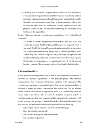Library Management System
2019-2020 18
⎯ Efficiency work is to ensure a proper workflow structure to store patient data;
we can ensure the proper utilization of all the resources. It determines whether
the system make maximum use of available resources including time, people,
flow of forms, minimum processing delay. In the current system a lot of time
is wasted on paper work like making new records, updating records. The
proposed system will be a lot efficient in maintaining the record and easily
fetching out the required data.
Services -- Does current mode of operation provide reliable service? Is it flexible and
expandable?
⎯ The system is desirable and reliable services to those who need it and also
whether the system is flexible and expandable or not. The proposed system is
very much flexible for better efficiency and performance of the organization.
The existing system can provide service only to a limited number of users.
There is very little room for change and hardly any scope for expansion. The
scalability of the proposed system will be inexhaustible as the storage capacity
of the system can be increased as per requirement. This will provide a strong
base for expansion. The new system will provide a high level of flexibility.
ii. Technical Feasibility: -
A large part of determining resources has to do with assessing technical feasibility. It
considers the technical requirements of the proposed project. The technical
requirements are then compared to the technical capability of the organization. The
systems project is considered technically feasible if the internal technical capability is
sufficient to support the project requirements. The analyst must find out whether
current technical resources can be upgraded or added to in a manner that fulfils the
request under consideration. This is where the expertise of system analysts is
beneficial, since using their own experience and their contact with vendors they will
be able to answer the question of technical feasibility. The essential questions that
help in testing the operational feasibility of a system include the following:
• Is the project feasible within the limits of current technology?
• Does the technology exist at all?
• Is it available within given resource constraints?
• Is it a practical proposition?
 
