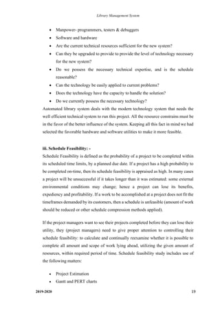 Library Management System
2019-2020 19
• Manpower- programmers, testers & debuggers
• Software and hardware
• Are the current technical resources sufficient for the new system?
• Can they be upgraded to provide to provide the level of technology necessary
for the new system?
• Do we possess the necessary technical expertise, and is the schedule
reasonable?
• Can the technology be easily applied to current problems?
• Does the technology have the capacity to handle the solution?
• Do we currently possess the necessary technology?
Automated library system deals with the modern technology system that needs the
well efficient technical system to run this project. All the resource constrains must be
in the favor of the better influence of the system. Keeping all this fact in mind we had
selected the favorable hardware and software utilities to make it more feasible.
iii. Schedule Feasibility: -
Schedule Feasibility is defined as the probability of a project to be completed within
its scheduled time limits, by a planned due date. If a project has a high probability to
be completed on-time, then its schedule feasibility is appraised as high. In many cases
a project will be unsuccessful if it takes longer than it was estimated: some external
environmental conditions may change; hence a project can lose its benefits,
expediency and profitability. If a work to be accomplished at a project does not fit the
timeframes demanded by its customers, then a schedule is unfeasible (amount of work
should be reduced or other schedule compression methods applied).
If the project managers want to see their projects completed before they can lose their
utility, they (project managers) need to give proper attention to controlling their
schedule feasibility: to calculate and continually reexamine whether it is possible to
complete all amount and scope of work lying ahead, utilizing the given amount of
resources, within required period of time. Schedule feasibility study includes use of
the following matters:
• Project Estimation
• Gantt and PERT charts
 