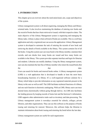 Library Management System
2019-2020 2
1. INTRODUCTION
This chapter gives an overview about the motivation/need, aim, scope and objectives
of the system.
Library management system is all about organizing, managing the library and library-
oriented tasks. It also involves maintaining the database of entering new books and
the record of books that have been retrieved or issued, with their respective dates. The
main objective of the Library Management system is organizing and managing the
library tasks. Library is place where all kind of books are available. This is a web base
application and only a registered user can access the application. Library Management
system is developed to automate the task of entering the records of new book and
retrieving the details of book available in the library. This system contains list of all
the books. Using this system user can issue book to the library member, maintain their
records, and can checks how many books are issued and how many books are
available in the library. This system provides separate interface and login for librarian
and students. Librarian can modify database. Using the library management system,
user can also maintain the late fine of library member who return the issued book after
the due date.
Users can search for books and renewal books online. A library management system
(LMS) is a web application that is developed to handle at least the most basic
housekeeping functions of a library. It’s a well-organized software solution for a
library which helps to provide information on any registered materials present in the
library to the user as well as staff. The LMS facilitates technical functions of a library
and one such function is electronic cataloguing. With an LMS, library users can trace
desired items electronically without going through shelves. An LMS also facilitates
the lending process by keeping records of items lent and the borrower’s information.
LMS supports other administrative tasks such as inventory and data processing. The
Library management system is nowadays essential for schools, colleges, private
libraries, and other organizations. They can use this software as the purpose of books
issuing and returning for renewal. Moreover, this software helps the librarian to
maintain information about book issuing and returning the book before the last date.
Library management system are useful for such organization:
 