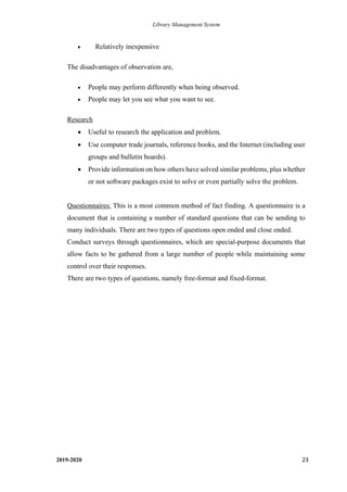 Library Management System
2019-2020 23
• Relatively inexpensive
The disadvantages of observation are,
• People may perform differently when being observed.
• People may let you see what you want to see.
Research
• Useful to research the application and problem.
• Use computer trade journals, reference books, and the Internet (including user
groups and bulletin boards).
• Provide information on how others have solved similar problems, plus whether
or not software packages exist to solve or even partially solve the problem.
Questionnaires: This is a most common method of fact finding. A questionnaire is a
document that is containing a number of standard questions that can be sending to
many individuals. There are two types of questions open ended and close ended.
Conduct surveys through questionnaires, which are special-purpose documents that
allow facts to be gathered from a large number of people while maintaining some
control over their responses.
There are two types of questions, namely free-format and fixed-format.
 