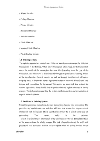 Library Management System
2019-2020 3
- School libraries
- Collage libraries
- Private libraries
- Reference libraries
- National libraries
- Public libraries
- Modern Public libraries
- Public leading libraries
1.1 Existing System
The existing system is a manual one. Different records are maintained for different
transactions of the Library. When a new transaction takes place, the Librarian staff
enters the details of the transactions in a new file depending upon the type of the
transaction. The staffs have to maintain different type of operation like keeping details
of the members i.e. General member as well as Student, detail records of books,
keeping track of members newly registered moreover financial transactions like
income and expenditure for the period. The reports are generated time to time for
various operations; these should also be produced to the higher authority in timely
manner. The information regarding the system needs interaction and presentation at
regular intervals of time.
1.2 Problems in Existing System
Since the system is a manual one, the new transactions become time consuming. The
procedure of modification and deletion with the new transaction requires much
interaction with the system. Those records may already be in use at some level of
processing. This causes delay in the process.
The lack of availability of information in the same manner between different modules
of the system slows the whole process. The lack of coordination of the staffs and
procedures in a horizontal manner can a/so speed down the whole process, which
 