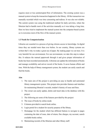 Library Management System
2019-2020 4
requires more or less uninterrupted flow of information. The existing system was a
manual system to keep the transaction happened in the library. All the transaction was
manually recorded which was time consuming and tedious. It was also not reliable.
The current system was using the traditional method for daily activities, where the
librarian had to handle most of the activities manually as it was taking a long time.
Here we have tried to implement the manual system into the computer-based system
as it overcomes most of the flow of the manual system.
1.3 Needs for Computerization
Libraries are essential in a process of giving citizens access to knowledge. In digital
times they are needed more than ever before. In our country, library systems are
written that’s why we make a great use of paper. By making paper we cut trees. It is
very harmful for our environment. For our environment, we take this step to reduce
this. It reduces the manual paperwork through it and gives proper information of
books has been recorded automatically. Librarian can update the information of books
and manage availability and arriver record of the books. It saves human efforts and
time. With the help of library management system, the student can easily search and
find the books.
Aim
1. The main aim of this project is providing an easy to handle and automated
library management system. This project also provides features and interface
for maintaining librarian’s records, student’s history of issue and fines.
2. The owner can easily update, delete and insert data in the database with this
project.
3. The following are some of the features provided by this project:
4. The issue of books by online mode.
5. Columns provided to search book online.
6. Login portal for a student for security purpose of the library.
7. Homepage for the student which has different buttons to navigate to pages
containing the date of issue, date of return, fine charges, my account, search
available books online.
8. Maintaining records of the librarian and other library staff.
 