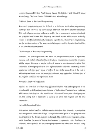Library Management System
2019-2020 47
projects Structured System Analysis and Design Methodology and Object-Oriented
Methodology. We have chosen Object Oriented Methodology.
Problems found in Structured Programming
Structured programming can be defined as a Software application programming
technique that follows a top down design approach with block-oriented structures.
This style of programming is characterized by the programmer’s tendency to divide
his program source code into logically structured blocks which would normally
consist of conditional statements, loops and logic blocks. This style of programming
has the implementation of the source code being processed in the order in which bits
of the code have been typed in.
Disadvantages of Structured Programming
Problem: Lack of Encapsulation: But while the encapsulation concept is a powerful
working tool, its lack of availability in structured programming means that programs
will be longer. The same or similar code will appear in more than one location. This
also means that the programs will have a greater chance of errors. The testing will be
lengthy as well since every piece of code will have to be tested. Even if the code is
without errors in one place, the same piece of code may appear in a different part of
the program and could have problems there.
Problem: Same Code Repetition:
Because the code that is written may appear in different parts of the program, it can
be vulnerable to different problems because of its location. Programs have variables,
which mean that they can take on different values at different parts of the program.
So, the testing that is necessary to develop an error-free program can be time
consuming.
Lack of Information Hiding:
Information hiding involves isolating design decisions in a computer program that
have the greatest chance to change. This protects other parts of the program from
modifications if the design decision is changed. The protection involves providing a
stable interface (a point of interaction between components, either hardware or
software) which protects the rest of the program from the details that are most likely
 