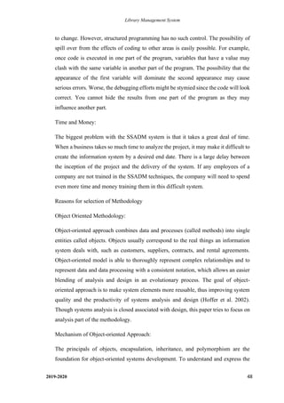 Library Management System
2019-2020 48
to change. However, structured programming has no such control. The possibility of
spill over from the effects of coding to other areas is easily possible. For example,
once code is executed in one part of the program, variables that have a value may
clash with the same variable in another part of the program. The possibility that the
appearance of the first variable will dominate the second appearance may cause
serious errors. Worse, the debugging efforts might be stymied since the code will look
correct. You cannot hide the results from one part of the program as they may
influence another part.
Time and Money:
The biggest problem with the SSADM system is that it takes a great deal of time.
When a business takes so much time to analyze the project, it may make it difficult to
create the information system by a desired end date. There is a large delay between
the inception of the project and the delivery of the system. If any employees of a
company are not trained in the SSADM techniques, the company will need to spend
even more time and money training them in this difficult system.
Reasons for selection of Methodology
Object Oriented Methodology:
Object-oriented approach combines data and processes (called methods) into single
entities called objects. Objects usually correspond to the real things an information
system deals with, such as customers, suppliers, contracts, and rental agreements.
Object-oriented model is able to thoroughly represent complex relationships and to
represent data and data processing with a consistent notation, which allows an easier
blending of analysis and design in an evolutionary process. The goal of object-
oriented approach is to make system elements more reusable, thus improving system
quality and the productivity of systems analysis and design (Hoffer et al. 2002).
Though systems analysis is closed associated with design, this paper tries to focus on
analysis part of the methodology.
Mechanism of Object-oriented Approach:
The principals of objects, encapsulation, inheritance, and polymorphism are the
foundation for object-oriented systems development. To understand and express the
 