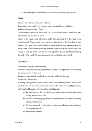 Library Management System
2019-2020 5
9. Develop a system that can replace the manual library managing system.
Scope
To make the existing system more efficient.
To provide a user-friendly environment where user can be serviced better.
Make functioning of library faster.
Provide a system where the library staff can catch defaulters and not let them escape.
To minimize the loss done to books
Library is the place where information and books are stored. It is the place where
people from all fields uses the books and information required for them. But for that
purpose, since long time the manual system was followed during operation using the
library card. But with the increasing demands of technology in various fields are
forcing to stop the manual system in library operation. So, to fulfill the increasing
demands of the people library management software has been developed.
Objectives
To eliminate the paper work in library.
To record every transaction in computerized system so that problem such as record
file missing won’t be happened.
To design a user-friendly graphical user interface which suit the user.
To save the cost and time.
A library management system where admin can add/view/delete librarian and
librarian can add/view books, issue, view issued books, return books, add publication,
add branch, add student, view student report and penalty.
a) To build a system that can receive input and generate automatically output
in easy way and short time.
b) To build a monitoring system that is able to monitor and manage all library
operations efficiently.
c) Give an opportunity to librarians to reduce mistakes that always happen
during manual method.
d) Maintain the security.
 
