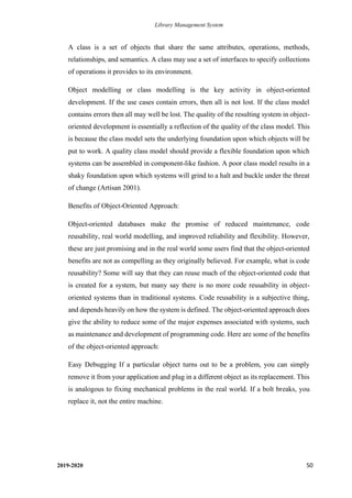 Library Management System
2019-2020 50
A class is a set of objects that share the same attributes, operations, methods,
relationships, and semantics. A class may use a set of interfaces to specify collections
of operations it provides to its environment.
Object modelling or class modelling is the key activity in object-oriented
development. If the use cases contain errors, then all is not lost. If the class model
contains errors then all may well be lost. The quality of the resulting system in object-
oriented development is essentially a reflection of the quality of the class model. This
is because the class model sets the underlying foundation upon which objects will be
put to work. A quality class model should provide a flexible foundation upon which
systems can be assembled in component-like fashion. A poor class model results in a
shaky foundation upon which systems will grind to a halt and buckle under the threat
of change (Artisan 2001).
Benefits of Object-Oriented Approach:
Object-oriented databases make the promise of reduced maintenance, code
reusability, real world modelling, and improved reliability and flexibility. However,
these are just promising and in the real world some users find that the object-oriented
benefits are not as compelling as they originally believed. For example, what is code
reusability? Some will say that they can reuse much of the object-oriented code that
is created for a system, but many say there is no more code reusability in object-
oriented systems than in traditional systems. Code reusability is a subjective thing,
and depends heavily on how the system is defined. The object-oriented approach does
give the ability to reduce some of the major expenses associated with systems, such
as maintenance and development of programming code. Here are some of the benefits
of the object-oriented approach:
Easy Debugging If a particular object turns out to be a problem, you can simply
remove it from your application and plug in a different object as its replacement. This
is analogous to fixing mechanical problems in the real world. If a bolt breaks, you
replace it, not the entire machine.
 