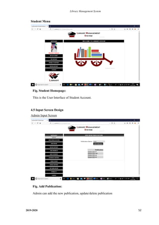 Library Management System
2019-2020 52
Student Menu
4.5 Input Screen Design
Admin Input Screen
Fig. Student Homepage:
This is the User Interface of Student Account.
.
Fig. Add Publication:
Admin can add the new publication, update/delete publication
 