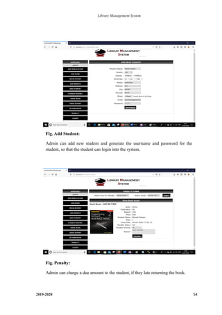 Library Management System
2019-2020 54
Fig. Add Student:
Admin can add new student and generate the username and password for the
student, so that the student can login into the system.
Fig. Penalty:
Admin can charge a due amount to the student, if they late returning the book.
.
 