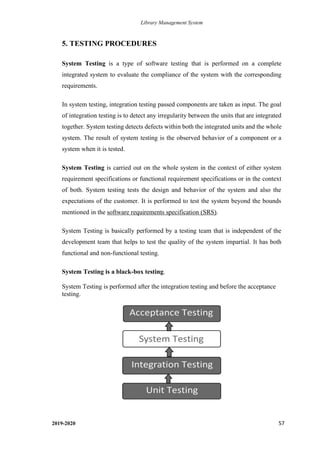 Library Management System
2019-2020 57
5. TESTING PROCEDURES
System Testing is a type of software testing that is performed on a complete
integrated system to evaluate the compliance of the system with the corresponding
requirements.
In system testing, integration testing passed components are taken as input. The goal
of integration testing is to detect any irregularity between the units that are integrated
together. System testing detects defects within both the integrated units and the whole
system. The result of system testing is the observed behavior of a component or a
system when it is tested.
System Testing is carried out on the whole system in the context of either system
requirement specifications or functional requirement specifications or in the context
of both. System testing tests the design and behavior of the system and also the
expectations of the customer. It is performed to test the system beyond the bounds
mentioned in the software requirements specification (SRS).
System Testing is basically performed by a testing team that is independent of the
development team that helps to test the quality of the system impartial. It has both
functional and non-functional testing.
System Testing is a black-box testing.
System Testing is performed after the integration testing and before the acceptance
testing.
 