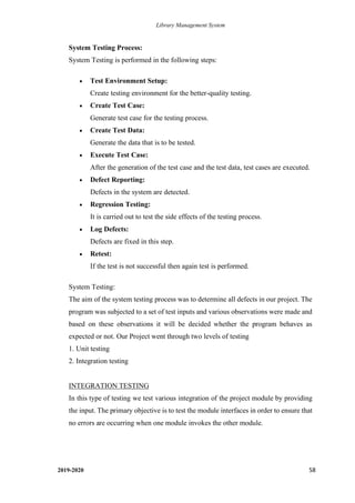 Library Management System
2019-2020 58
System Testing Process:
System Testing is performed in the following steps:
• Test Environment Setup:
Create testing environment for the better-quality testing.
• Create Test Case:
Generate test case for the testing process.
• Create Test Data:
Generate the data that is to be tested.
• Execute Test Case:
After the generation of the test case and the test data, test cases are executed.
• Defect Reporting:
Defects in the system are detected.
• Regression Testing:
It is carried out to test the side effects of the testing process.
• Log Defects:
Defects are fixed in this step.
• Retest:
If the test is not successful then again test is performed.
System Testing:
The aim of the system testing process was to determine all defects in our project. The
program was subjected to a set of test inputs and various observations were made and
based on these observations it will be decided whether the program behaves as
expected or not. Our Project went through two levels of testing
1. Unit testing
2. Integration testing
INTEGRATION TESTING
In this type of testing we test various integration of the project module by providing
the input. The primary objective is to test the module interfaces in order to ensure that
no errors are occurring when one module invokes the other module.
 