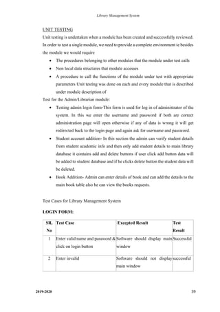 Library Management System
2019-2020 59
UNIT TESTING
Unit testing is undertaken when a module has been created and successfully reviewed.
In order to test a single module, we need to provide a complete environment ie besides
the module we would require
• The procedures belonging to other modules that the module under test calls
• Non local data structures that module accesses
• A procedure to call the functions of the module under test with appropriate
parameters Unit testing was done on each and every module that is described
under module description of
Test for the Admin/Librarian module:
• Testing admin login form-This form is used for log in of administrator of the
system. In this we enter the username and password if both are correct
administration page will open otherwise if any of data is wrong it will get
redirected back to the login page and again ask for username and password.
• Student account addition- In this section the admin can verify student details
from student academic info and then only add student details to main library
database it contains add and delete buttons if user click add button data will
be added to student database and if he clicks delete button the student data will
be deleted.
• Book Addition- Admin can enter details of book and can add the details to the
main book table also he can view the books requests.
Test Cases for Library Management System
LOGIN FORM:
SR.
No
Test Case Excepted Result Test
Result
1 Enter valid name and password &
click on login button
Software should display main
window
Successful
2 Enter invalid Software should not display
main window
successful
 