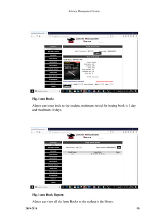 Library Management System
2019-2020 66
Fig. Issue Book:
Admin can issue book to the student, minimum period for issuing book is 1 day
and maximum 10 days.
.
Fig. Issue Book Report:
Admin can view all the Issue Books to the student in the library.
.
 