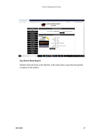 Library Management System
2019-2020 67
Fig. Return Book Report:
Student return the book to the librarian, if the return date is gone then the penalty
is impose on the student.
.
 