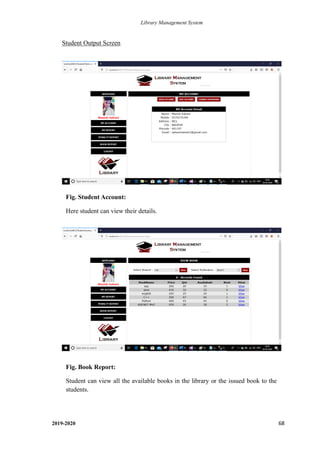 Library Management System
2019-2020 68
Student Output Screen
Fig. Student Account:
Here student can view their details.
.
Fig. Book Report:
Student can view all the available books in the library or the issued book to the
students.
.
 