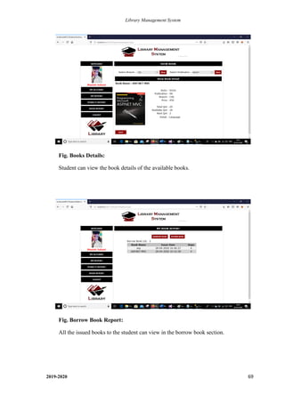 Library Management System
2019-2020 69
Fig. Books Details:
Student can view the book details of the available books.
.
Fig. Borrow Book Report:
All the issued books to the student can view in the borrow book section.
.
 