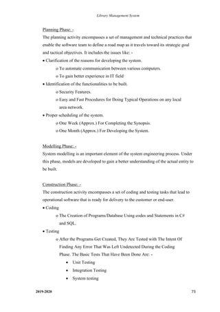 Library Management System
2019-2020 73
Planning Phase: -
The planning activity encompasses a set of management and technical practices that
enable the software team to define a road map as it travels toward its strategic goal
and tactical objectives. It includes the issues like: -
• Clarification of the reasons for developing the system.
o To automate communication between various computers.
o To gain better experience in IT field
• Identification of the functionalities to be built.
o Security Features.
o Easy and Fast Procedures for Doing Typical Operations on any local
area network.
• Proper scheduling of the system.
o One Week (Approx.) For Completing the Synopsis.
o One Month (Approx.) For Developing the System.
Modelling Phase: -
System modelling is an important element of the system engineering process. Under
this phase, models are developed to gain a better understanding of the actual entity to
be built.
Construction Phase: -
The construction activity encompasses a set of coding and testing tasks that lead to
operational software that is ready for delivery to the customer or end-user.
• Coding
o The Creation of Programs/Database Using codes and Statements in C#
and SQL.
• Testing
o After the Programs Get Created, They Are Tested with The Intent Of
Finding Any Error That Was Left Undetected During the Coding
Phase. The Basic Tests That Have Been Done Are: -
• Unit Testing
• Integration Testing
• System testing
 