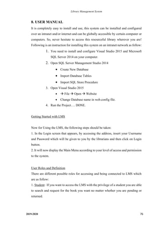 Library Management System
2019-2020 76
8. USER MANUAL
It is completely easy to install and use, this system can be installed and configured
over an intranet and/or internet and can be globally accessible by certain computer or
computers. So, never hesitate to access this resourceful library wherever you are!
Following is an instruction for installing this system on an intranet network as follow:
1. You need to install and configure Visual Studio 2015 and Microsoft
SQL Server 2014 on your computer.
2. Open SQL Server Management Studio 2014
• Create New Database
• Import Database Tables
• Import SQL Store Procedure
3. Open Visual Studio 2015
• → File → Open → Website
• Change Database name in web.config file.
4. Run the Project…. DONE.
Getting Started with LMS
Now for Using the LMS, the following steps should be taken:
1. In the Login screen that appears, by accessing the address, insert your Username
and Password which will be given to you by the librarians and then click on Login
button.
2. It will now display the Main Menu according to your level of access and permission
to the system.
User Roles and Definition
There are different possible roles for accessing and being connected to LMS which
are as follow:
1. Student: If you want to access the LMS with the privilege of a student you are able
to search and request for the book you want no matter whether you are pending or
returned.
 