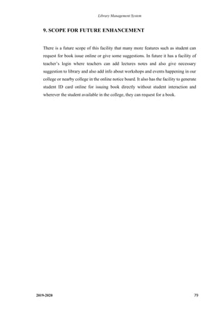 Library Management System
2019-2020 79
9. SCOPE FOR FUTURE ENHANCEMENT
There is a future scope of this facility that many more features such as student can
request for book issue online or give some suggestions. In future it has a facility of
teacher’s login where teachers can add lectures notes and also give necessary
suggestion to library and also add info about workshops and events happening in our
college or nearby college in the online notice board. It also has the facility to generate
student ID card online for issuing book directly without student interaction and
wherever the student available in the college, they can request for a book.
 