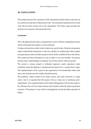 Library Management System
2019-2020 81
10. CONCLUSION
This chapter presents the conclusion of this dissertation and the future work that can
be carried out on the basis of the present work. The conclusion summarizes the overall
work that has been carried out in this dissertation. The future scope provides the
direction for extension of the presented work.
Conclusion
This web application provides a computerized version of library management system
which will benefits the student as well as librarian.
It makes entire process online where student can search books, librarian can generate
reports and do book transactions. It also has a facility for student login where student
can login and see status of books issued as well as all the available books in the library.
This system has been developed in a way to make it very user friendly. Any person
having a basic understanding of computer can run this system without any pain.
The system is strong enough to withstand regressive yearly operations under
conditions where the database is maintained and cleared over a certain time of span.
The implementation of the system in the organization will considerably reduce data
entry, time and also provide readily calculated reports.
The problems, which existed in the earlier system, have been removed to a large
extent. And it is expected that this project will go a long way in satisfying users’
requirements. The computerization of the Library Management will not only improve
the efficiency but will also reduce human stress thereby indirectly improving human
recourses. This project is very useful in managing the record and other operation of
library.
 