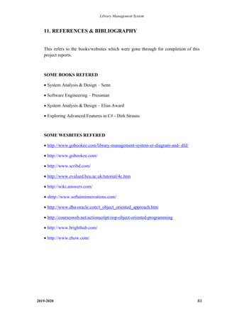 Library Management System
2019-2020 83
11. REFERENCES & BIBLIOGRAPHY
This refers to the books/websites which were gone through for completion of this
project reports.
SOME BOOKS REFERED
• System Analysis & Design – Senn
• Software Engineering – Pressman
• System Analysis & Design – Elias Award
• Exploring Advanced Features in C# - Dirk Strauss
SOME WESBITES REFERED
• http://www.gobookee.com/library-management-system-er-diagram-and- dfd/
• http://www.gobookee.com/
• http://www.scribd.com/
• http://www.evalued.bcu.ac.uk/tutorial/4c.htm
• http://wiki.answers.com/
• shttp://www.softaiminnovations.com/
• http://www.dba-oracle.com/t_object_oriented_approach.htm
• http://coursesweb.net/actionscript/oop-object-oriented-programming
• http://www.brighthub.com/
• http://www.ehow.com/
 