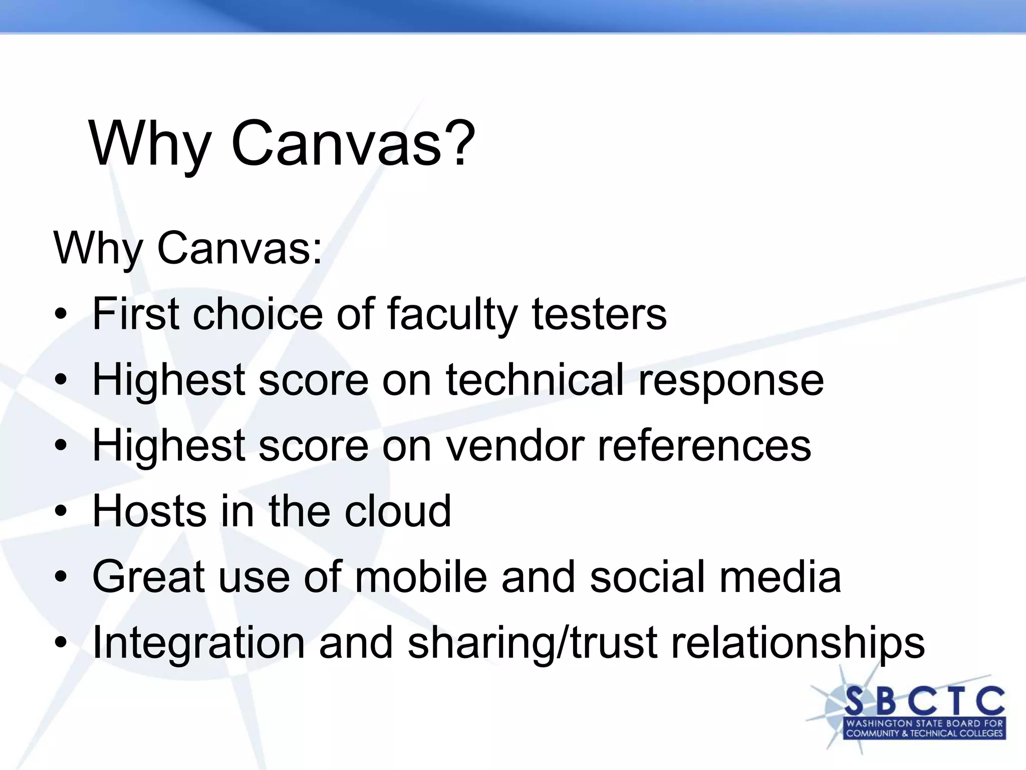 Why Canvas?
Why Canvas:
• First choice of faculty testers
• Highest score on technical response
• Highest score on vendor references
• Hosts in the cloud
• Great use of mobile and social media
• Integration and sharing/trust relationships
 