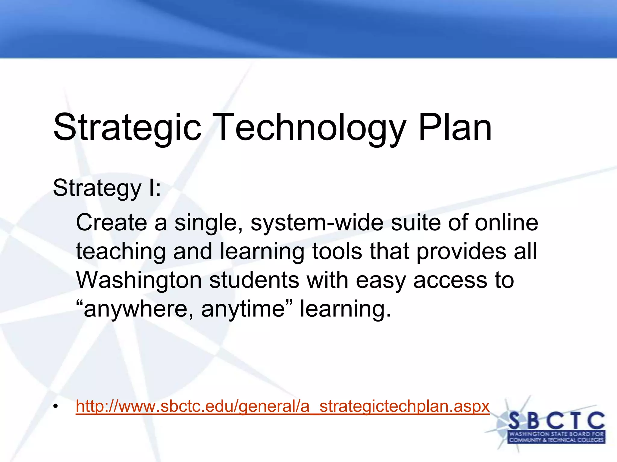 Strategic Technology Plan
Strategy I:
  Create a single, system-wide suite of online
  teaching and learning tools that provides all
  Washington students with easy access to
  “anywhere, anytime” learning.


• http://www.sbctc.edu/general/a_strategictechplan.aspx
 