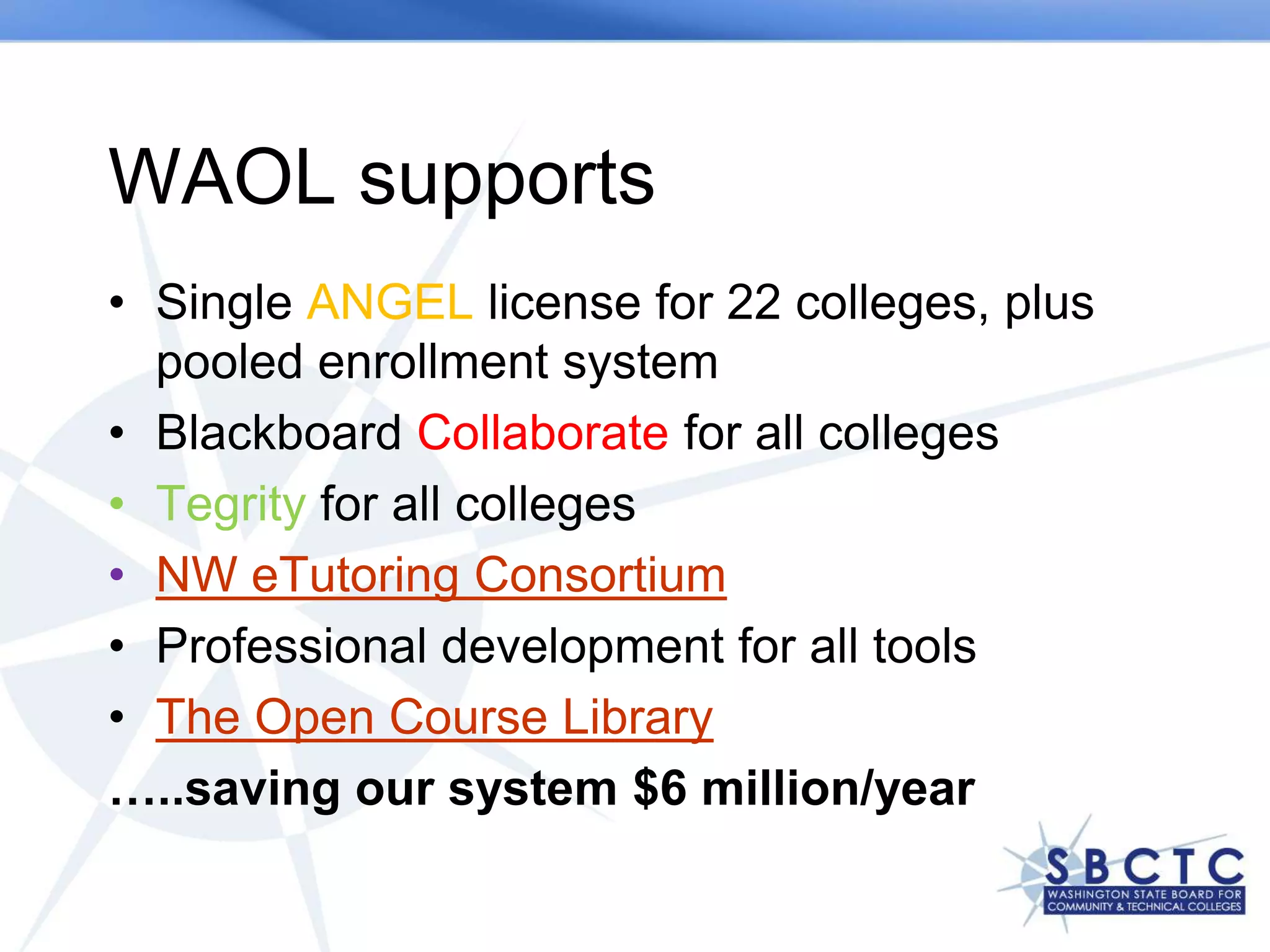 WAOL supports
• Single ANGEL license for 22 colleges, plus
  pooled enrollment system
• Blackboard Collaborate for all colleges
• Tegrity for all colleges
• NW eTutoring Consortium
• Professional development for all tools
• The Open Course Library
…..saving our system $6 million/year
 