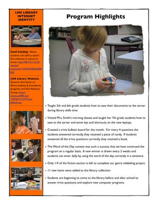 LMS LIBRARY
     INTERNET
     IDENTITY
                                                  Program Highlights




Card Catalog: Allows
students and staff to search
the collection at school or
home--http://98.172.116.52/
simple/?
sessionid=1NYR545AQ36404
832

LMS Library Website:
General information on
library policies & procedures,
programs and Teen Advisory
Group--http://
www.usd495.net/
1507201712277/site/
default.asp
                                 • Taught 5th and 6th grade students how to save their documents to the server
                                   during library skills time

                                 • Visited Mrs. Smith’s morning classes and taught her 7th grade students how to
                                   save to the server and some tips and shortcuts on the new laptops

                                 • Created a trivia bulletin board for the month. For every 4 questions the
                                   students answered correctly, they received a piece of candy. If students
                                   answered all the trivia questions correctly, they received a book.

                                 • The Word of the Day contest was such a success, that we have continued the
                                   program on a regular basis. A new winner is drawn every 2 weeks and
                                   students can enter daily by using the word of the day correctly in a sentence.

                                 • Only 1/4 of the ﬁction section is left to complete our genre relabeling project.

                                 • 11 new items were added to the library collection

                                 • Students are beginning to come to the library before and after school to
                                   answer trivia questions and explore new computer programs
 