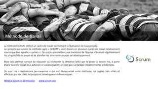 La méthode SCRUM définit un cadre de travail permettant la réalisation de tous projets.
Les projets qui suivent la méthode agile « SCRUM » sont divisés en plusieurs cycles de travail relativement
courts que l’on appelle « sprints ». Ces cycles permettent aux membres de l’équipe d’évaluer régulièrement
les progrès liés au projet et de planifier les prochaines étapes de développement.
Mais cela permet surtout de réajuster ou réorienter la direction prise par le projet si besoin est, à partir
d’une base de travail déjà achevée et validée (sprint), et non pas sur la base de potentielles prédictions.
Ce sont ces « évaluations permanentes » qui ont démocratisé cette méthode, car jugées très utiles et
efficaces par les chefs de projets et développeurs informatiques.
What is Scrum in 10 minutes www.scrum.org
Méthode de travail
 