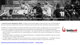 Un de nos outils préférés
Le Business Process Management
Le Business Process Management (BPM), ou Gestion des Processus Métiers, permet d'avoir une vue d'ensemble de
processus métiers de l'organisation et de leurs interactions pour les optimiser et les automatiser autant que possible.
Le BPM est un moyen de définir et de gérer les étapes d'un processus métier, du début jusqu' à la fin. Ces processus
consistent en une séquence d'activités présentant un intérêt pour une organisation. En voici quelques exemples :
• un nouvel employé est embauché dans une entreprise : des mesures doivent être entreprises avant, pendant et
après l'arrivée de la personne par les services généraux, la direction des services informatiques, les ressources
humaines, etc. ;
• un utilisateur signale un problème à son support informatique : le problème doit être identifié, routé vers les bons
interlocuteurs, suivi, résolu, et documenté ;
• un client rapporte sa voiture chez un concessionnaire en raison d'une pièce défectueuse : le problème doit être
identifié, la pièce commandée ou sortie du stock, la voiture doit être réparée, le constructeur alerté, etc.
Quelques exemples d’utilisation de Bonita BPM dans leurs métiers Success stories
Un de nos outils préférés – Le Business Process Management
 