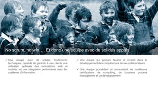 No scrum, no win…. Et donc une équipe avec de solides appuis
 Une équipe qui prépare l'avenir et investit dans le
développement des compétences de ses collaborateurs.
 Une équipe possédant et renouvelant les meilleures
certifications de consulting, de business process
management et de développement.
 Une équipe avec de solides fondements
techniques, capable de garantir à ses clients une
utilisation optimale des innovations web et
mobiles, et une intégration performante avec les
systèmes d'information.
 