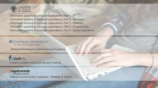 Information systems & computer applications, Part 1 : IT
Information systems & computer applications, Part 2 : Hardware
Information systems & computer applications, Part 3 : Software
Information systems & computer applications, Part 4 : Programming
Information systems & computer applications, Part 5 : Social implications
Statistical thinking for Data Science & Analytics
Creative problem solving & decision making
Internal communication methods – Strategy & Tactics
 