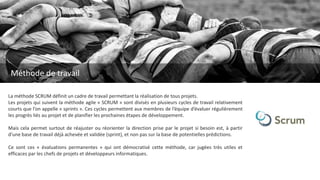 La méthode SCRUM définit un cadre de travail permettant la réalisation de tous projets.
Les projets qui suivent la méthode agile « SCRUM » sont divisés en plusieurs cycles de travail relativement
courts que l’on appelle « sprints ». Ces cycles permettent aux membres de l’équipe d’évaluer régulièrement
les progrès liés au projet et de planifier les prochaines étapes de développement.
Mais cela permet surtout de réajuster ou réorienter la direction prise par le projet si besoin est, à partir
d’une base de travail déjà achevée et validée (sprint), et non pas sur la base de potentielles prédictions.
Ce sont ces « évaluations permanentes » qui ont démocratisé cette méthode, car jugées très utiles et
efficaces par les chefs de projets et développeurs informatiques.
Méthode de travail
 