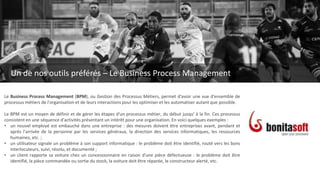 Un de nos outils préférés
Le Business Process Management
Le Business Process Management (BPM), ou Gestion des Processus Métiers, permet d'avoir une vue d'ensemble de
processus métiers de l'organisation et de leurs interactions pour les optimiser et les automatiser autant que possible.
Le BPM est un moyen de définir et de gérer les étapes d'un processus métier, du début jusqu' à la fin. Ces processus
consistent en une séquence d'activités présentant un intérêt pour une organisation. En voici quelques exemples :
• un nouvel employé est embauché dans une entreprise : des mesures doivent être entreprises avant, pendant et
après l'arrivée de la personne par les services généraux, la direction des services informatiques, les ressources
humaines, etc. ;
• un utilisateur signale un problème à son support informatique : le problème doit être identifié, routé vers les bons
interlocuteurs, suivi, résolu, et documenté ;
• un client rapporte sa voiture chez un concessionnaire en raison d'une pièce défectueuse : le problème doit être
identifié, la pièce commandée ou sortie du stock, la voiture doit être réparée, le constructeur alerté, etc.
Un de nos outils préférés – Le Business Process Management
 
