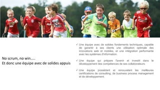 No scrum, no win…..
Et donc une équipe avec de solides appuis
 Une équipe avec de solides fondements techniques, capable
de garantir à ses clients une utilisation optimale des
innovations web et mobiles, et une intégration performante
avec les systèmes d'information.
 Une équipe qui prépare l'avenir et investit dans le
développement des compétences de ses collaborateurs.
 Une équipe possédant et renouvelant les meilleures
certifications de consulting, de business process management
et de développement.
 