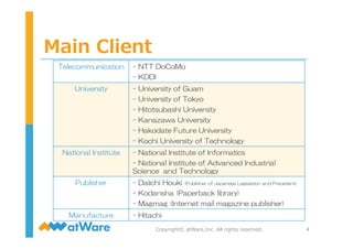 Main  Client
4Copyright©  atWare,Inc.  All  rights  reserved.
Telecommunication -  NTT  DoCoMo
-  KDDI
University -  University  of  Guam
-  University  of  Tokyo
-  Hitotsubashi  University
-  Kanazawa  University
-  Hakodate  Future  University
-  Kochi  University  of  Technology
National  Institute -  National  Institute  of  Informatics
-  National  Institute  of  Advanced  Industrial  
Science    and  Technology
Publisher -  Daiichi  Houki  (Publisher  of  Japanese  Legislation  and  Precedent)
-  Kodansha  (Paperback  library)
-  Magmag  (Internet  mail  magazine  publisher)
Manufacture -  Hitachi
 