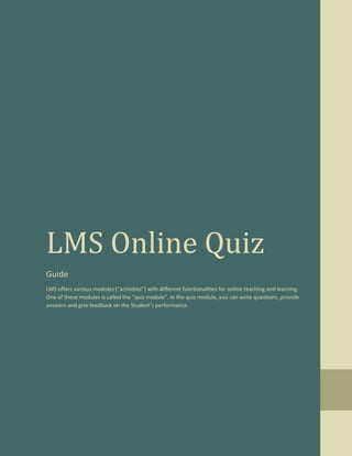 LMS Online Quiz
Guide
LMS offers various modules (“activities”) with different functionalities for online teaching and learning.
One of these modules is called the “quiz module”. In the quiz module, you can write questions, provide
answers and give feedback on the Student’s performance.
 