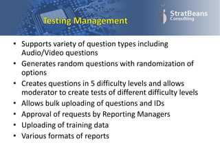 • Supports variety of question types including
Audio/Video questions
• Generates random questions with randomization of
options
• Creates questions in 5 difficulty levels and allows
moderator to create tests of different difficulty levels
• Allows bulk uploading of questions and IDs
• Approval of requests by Reporting Managers
• Uploading of training data
• Various formats of reports
 