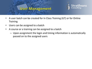 • A user batch can be created for In Class Training (ILT) or for Online
Training
• Users can be assigned to a batch
• A course or a training can be assigned to a batch
– Upon assignment the login and timing information is automatically
passed on to the assigned users
 