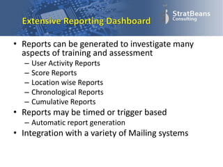 • Reports can be generated to investigate many
aspects of training and assessment
– User Activity Reports
– Score Reports
– Location wise Reports
– Chronological Reports
– Cumulative Reports
• Reports may be timed or trigger based
– Automatic report generation
• Integration with a variety of Mailing systems
 
