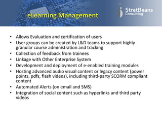 • Allows Evaluation and certification of users
• User groups can be created by L&D teams to support highly
granular course administration and tracking
• Collection of feedback from trainees
• Linkage with Other Enterprise System
• Development and deployment of e-enabled training modules
• Hosting advanced audio visual content or legacy content (power
points, pdfs, flash videos), including third-party SCORM compliant
content
• Automated Alerts (on email and SMS)
• Integration of social content such as hyperlinks and third party
videos
 