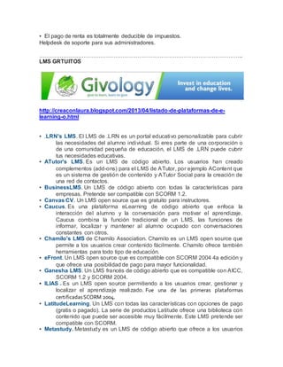 ▪ El pago de renta es totalmente deducible de impuestos. 
Helpdesk de soporte para sus administradores. 
……………………………………………………………………………………………….. 
LMS GRTUITOS 
http://creaconlaura.blogspot.com/2013/04/listado-de-plataformas-de-e-learning- 
o.html 
▪ .LRN's LMS. El LMS de .LRN es un portal educativo personalizable para cubrir 
las necesidades del alumno individual. Si eres parte de una corporación o 
de una comunidad pequeña de educación, el LMS de .LRN puede cubrir 
tus necesidades educativas. 
▪ ATutor's LMS. Es un LMS de código abierto. Los usuarios han creado 
complementos (add-ons) para el LMS de ATutor, por ejemplo AContent que 
es un sistema de gestión de contenido y ATutor Social para la creación de 
una red de contactos. 
▪ BusinessLMS. Un LMS de código abierto con todas la características para 
empresas. Pretende ser compatible con SCORM 1.2. 
▪ Canvas CV. Un LMS open source que es gratuito para instructores. 
▪ Caucus. Es una plataforma eLearning de código abierto que enfoca la 
interacción del alumno y la conversación para motivar el aprendizaje. 
Caucus combina la función tradicional de un LMS, las funciones de 
informar, localizar y mantener al alumno ocupado con conversaciones 
constantes con otros. 
▪ Chamilo's LMS de Chamilo Association. Chami lo es un LMS open source que 
permite a los usuarios crear contenido fácilmente. Chamilo ofrece también 
herramientas para todo tipo de educación. 
▪ eFront. Un LMS open source que es compatible con SCORM 2004 4a edición y 
que ofrece una posibilidad de pago para mayor funcionalidad. 
▪ Ganesha LMS. Un LMS francés de código abierto que es compatible con AICC, 
SCORM 1.2 y SCORM 2004. 
▪ ILIAS . Es un LMS open source permitiendo a los usuarios crear, gestionar y 
localizar el aprendizaje realizado. Fue una de las primeras plataformas 
certificadas SCORM 2004. 
▪ LatitudeLearning. Un LMS con todas las características con opciones de pago 
(gratis o pagado). La serie de productos Latitude ofrece una biblioteca con 
contenido que puede ser accesible muy fácilmente. Este LMS pretende ser 
compatible con SCORM. 
▪ Metastudy. Metastudy es un LMS de código abierto que ofrece a los usuarios 
 