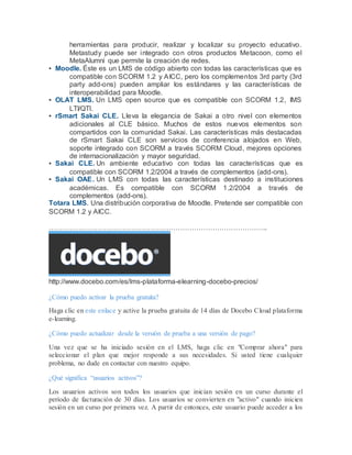 herramientas para producir, realizar y localizar su proyecto educativo. 
Metastudy puede ser integrado con otros productos Metacoon, como el 
MetaAlumni que permite la creación de redes. 
▪ Moodle. Éste es un LMS de código abierto con todas las características que es 
compatible con SCORM 1.2 y AICC, pero los complementos 3rd party (3rd 
party add-ons) pueden ampliar los estándares y las características de 
interoperabilidad para Moodle. 
▪ OLAT LMS. Un LMS open source que es compatible con SCORM 1.2, IMS 
LTI/QTI. 
▪ rSmart Sakai CLE. Lleva la elegancia de Sakai a otro nivel con elementos 
adicionales al CLE básico. Muchos de estos nuevos elementos son 
compartidos con la comunidad Sakai. Las características más destacadas 
de rSmart Sakai CLE son servicios de conferencia alojados en Web, 
soporte integrado con SCORM a través SCORM Cloud, mejores opciones 
de internacionalización y mayor seguridad. 
▪ Sakai CLE. Un ambiente educativo con todas las características que es 
compatible con SCORM 1.2/2004 a través de complementos (add-ons). 
▪ Sakai OAE. Un LMS con todas las características destinado a instituciones 
académicas. Es compatible con SCORM 1.2/2004 a través de 
complementos (add-ons). 
Totara LMS. Una distribución corporativa de Moodle. Pretende ser compatible con 
SCORM 1.2 y AICC. 
………………………………………………………………………………….. 
http://www.docebo.com/es/lms-plataforma-elearning-docebo-precios/ 
¿Cómo puedo activar la prueba gratuita? 
Haga clic en este enlace y active la prueba gratuita de 14 días de Docebo Cloud plataforma 
e-learning. 
¿Cómo puedo actualizar desde la versión de prueba a una versión de pago? 
Una vez que se ha iniciado sesión en el LMS, haga clic en "Comprar ahora" para 
seleccionar el plan que mejor responde a sus necesidades. Si usted tiene cualquier 
problema, no dude en contactar con nuestro equipo. 
¿Qué significa “usuarios activos”? 
Los usuarios activos son todos los usuarios que inician sesión en un curso durante el 
período de facturación de 30 días. Los usuarios se convierten en "activo" cuando inicien 
sesión en un curso por primera vez. A partir de entonces, este usuario puede acceder a los 
 