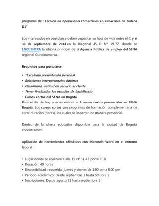 programa de “Técnico en operaciones comerciales en almacenes de cadena 
D1″ 
Los interesados en postularse deben depositar su hoja de vida entre el 1 y el 
30 de septiembre de 2014 en la Diagonal 45 D Nº 19-72, donde se 
ENCUENTRA la oficina principal de la Agencia Pública de empleo del SENA 
regional Cundinamarca. 
Requisitos para postularse 
▪ “Excelente presentación personal 
▪ Relaciones interpersonales óptimas 
▪ Dinamismo, actitud de servicio al cliente 
▪ Tener finalizados los estudios de bachillerato 
▪ Cursos cortos del SENA en Bogotá 
Para el día de hoy puedes encontrar 5 cursos cortos presenciales en SENA 
Bogotá. Los cursos cortos son programas de formación complementaria de 
corta duración (horas), los cuales se imparten de manera presencial. 
Dentro de la oferta educativa disponible para la ciudad de Bogotá 
encontramos: 
Aplicación de herramientas ofimáticas con Microsoft Word en el entorno 
laboral 
▪ Lugar donde se realizará: Calle 15 Nº 31-42 portal ETB 
▪ Duración: 40 horas 
▪ Disponibilidad requerida: jueves y viernes de 1:00 pm a 5:00 pm 
▪ Periodo académico: Desde septiembre 3 hasta octubre 2 
▪ Inscripciones: Desde agosto 31 hasta septiembre 3 
 