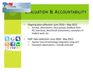 E VALUATION & A CCOUNTABILITY

¥    Ongoing data collection: June 2010 May 2012
     ¤   Surveys, observations, focus groups, feedback from
         PD, interviews, benchmark assessments, exemplars of
         student work, etc

¥    Staff data collection: June 2010 - May 2012
     ¤   Teacher level of technology integration using LoTI
     ¤   Classroom observations outside evaluator
 