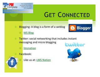 G ET C ONNECTED
¥   Blogging: A blog is a form of a weblog
    ¤   MS Blog
¥   Twitter: social networking that includes instant
    messaging and micro blogging
    ¤   lmsnation
¥   Facebook:
    ¤   Like us at: LMS Nation
 
