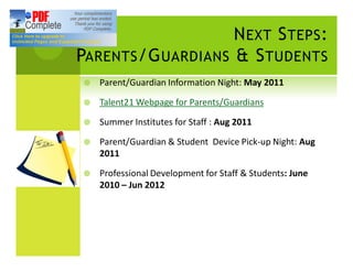 N EXT S TEPS :
PARENTS /G UARDIANS & S TUDENTS
¥   Parent/Guardian Information Night: May 2011

¥   Talent21 Webpage for Parents/Guardians

¥   Summer Institutes for Staff : Aug 2011

¥   Parent/Guardian & Student Device Pick-up Night: Aug
    2011

¥   Professional Development for Staff & Students: June
    2010 Jun 2012
 