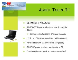 A BOUT TALENT 21

¥   $1.4 Million in ARRA funds

¥   All 6th & 7th Grade students receive 1:1 mobile
    device
    ¤   BOE agreed to fund 2011 8th Grade Students

¥   LIS & LMS Classrooms outfitted with new tech

¥   Partnership with St. Ann School (6th grade)

¥   All 6th-8th grade teachers participate in PD

¥   Coaches/Mentors work in classrooms w/staff
 
